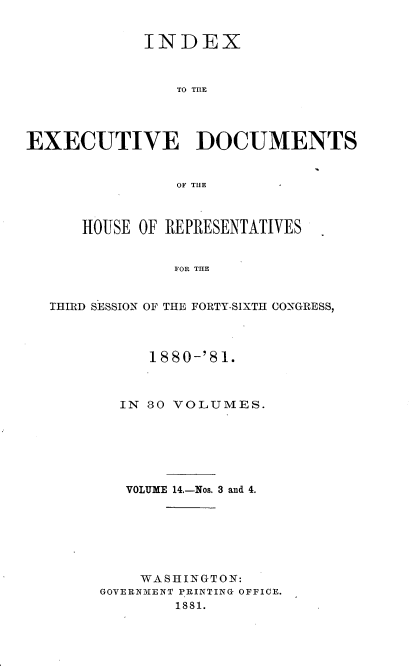 handle is hein.usccsset/usconset37042 and id is 1 raw text is: 


             INDEX



                TO TIE




EXECUTIVE DOCUMENTS


                OF THE



      HOUSE OF REPRESENTATIVES


                FOR THE


  THIRD SESSION OF THE FORTY-SIXTH CONGRESS,


     1880-'81.



  IN 30 VOLUMES.







  VOLUME 14.-Nos. 3 and 4.







    WASHINGTON:
GOVERNMENT PRINTING OFFICE.
        1881.


