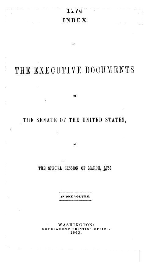 handle is hein.usccsset/usconset37043 and id is 1 raw text is: 



               INDEX





                  TO






THlE  EXECUTIVE I)OCUMENTS





                  OP


THE SENATE OF THE  UNITED STATES,





                AT





     THE SPECIAL SESSION OF MARCH, )jf


      IN ONE VOIUUME.






      WASIINGTON:
GOVERNMENT PRINTING OFFICE.
         1863.


