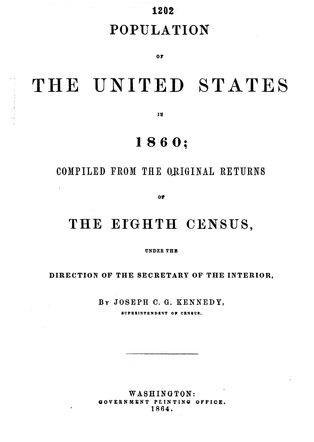 handle is hein.usccsset/usconset37045 and id is 1 raw text is: 1202


POPULATION

       OF


THE


UNITED


ST


A


TES


IN


             1860;

 COMPILED FROM THE ORIGINAL RETURNS




   THE   EIGHTH CENSUS,

              UNDER THE

DIRECTION OF THE SECRETARY OF THE INTERIOR,

       BY JOSEPH C. G. KENNEDY,
           SUP9RINTENDBNT OF CENSUS.






           WASHINGTON:
       GOVERNMENT P.INTING  OFFICE.
               1864.


