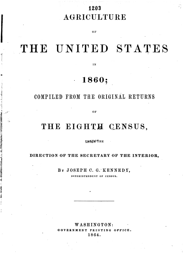handle is hein.usccsset/usconset37046 and id is 1 raw text is: 
      1203

AGRICULTURE

       o0


THE


UNITED


STATES


IN


             1860;


 COMPILED FROM THE ORIGINAL RETURNS


                OF


   THE   EIGHTS CENSUS,





DIRECTION OF THE SECRETARY OF THE INTERIOR,


       By JOSEPH C. G.~KENNEDY,
          .11Pi'1UINTBNDENiT  OF  CENSUS.









          WASHINGTON:
       GOVERNMENT PRINTING OFFICE.
               1864.


