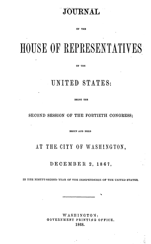 handle is hein.usccsset/usconset37052 and id is 1 raw text is: 

               JOURNAL


                    OF TUE




HOUSE OF REPRESENTATIVES


                    OF TIlE


        UNITED STATES:


                BEINO TILE


SECOND SESSION OF THE FORTIE'TH CONGRESS;


BEGUN AND IIELD


AT  TIlE. CITY


OF WASIINGTON,


         DECEMBER      2, 1867,


IN THE NINETY-SECOND YEAR OF TIIE INDEPENDENCE OF TIlE UNITED STATES.







              V A S III N0 T O N:
        GOVERNMENT PRINTING OFFICE,
                  1868.


