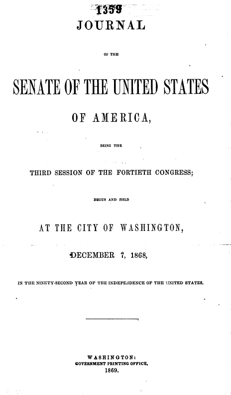 handle is hein.usccsset/usconset37053 and id is 1 raw text is: 


               JOURNAL


                     OF T1UE




SENATE Of THE UNITED STATES


              OF   A11 E RICA,


                    IEING TILE



    THIRD SESSION OF THE FORTIETH CONGRESS;


BEGUN AND IELD


AT  TILE CITY  OF


       fECEMBER


WASIIINGTON,


i, 1868,


IN TIIE NINETY-SECOND YEAR OF TIIE INDEPENDENCE OF TIE 1JITED STATES.









                WASHIN GTON:
             GOVERNMENT PRINTING OFFICE.
                     1869.


