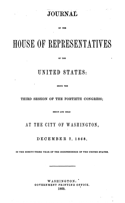 handle is hein.usccsset/usconset37054 and id is 1 raw text is: 


              JOURNAL


                  OF THE




HOUS1E OF REPRESENTATIVES


                  OF THlE


       UNITED STATES:


               BEING THE


THIRD SESSION OF THE FORTIETH CONGRESS;


           BEGUN AND HELD



AT THE  CITY OF  WASHINGTON,


DECEMBER


7, 1868,


IN THE NINETY-THIRD YEAR OF THE INDEPENDENCE OF THE UNITED STATES.







             WASHINGTON:
        GOVERNMENT PRINTING OFFICE,
                 1869.


