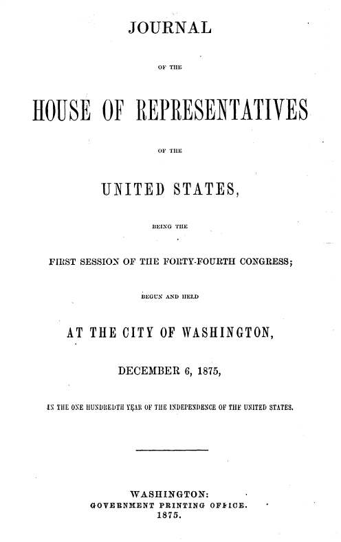 handle is hein.usccsset/usconset37065 and id is 1 raw text is: 

               JOURNAL



                    OF TIIE




HO0USE OF REPRESENTATIVES


                    OF TIlE


        UNITED STATES,


                BEING TILE



FIRST SESSION OF TIIE FORTY-FOURTH CONGRESS;


               BEGUN AND IIELD



   AT  THE  CITY  OF WASHINGTON,



           DECEMBER   6, 1875,


i TIE ONE IIUND1IEDTI YSAIR OF THE INDEPENJ)ENCE OF THE UNITED STATES.








             WASHINGTON:
       GOVERNMENT PRINTING OFFICE. '
                 1875.


