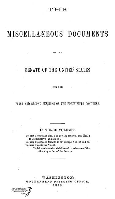 handle is hein.usccsset/usconset37066 and id is 1 raw text is: 


                       T  H E








MISCELLANEOUS DOCUMENTS





                          OF THE





          SENATE   OF  THE   UNITED   STATES





                         FOR THE


  FIRST AND SECOND SESSIONS OF THE FORTY-FIFTH CONGRESS.








                IN THREE  VOLUMES.

        Volume 1 contains Nos. 1 to 15 (1st session) and Nos. 1
          to 35 inclusive (2d session).
        Volume 2 contains Nos. 36 to 89, except Nos. 49 and 50.
        Volume 3 contains No. 49.
            No. 50 was bound and delivered in advance of the
              others by order of the Senate.








                 WASHINGTON:
        GOVERNMENT PRINTING OFFICE.
                       1878.
AUTHENTICATED
U.S. GOVERNMENT
INFORMATION
     GPO


