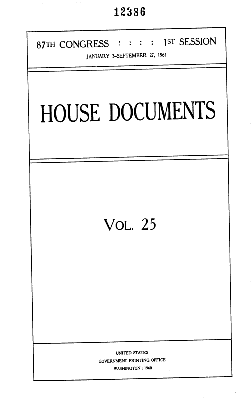 handle is hein.usccsset/usconset37083 and id is 1 raw text is: 12386


87TH CONGRESS


: :  : :  1ST SESSION


          JANUARY 3-SEPTEMBER 27, 1%1





HOUSE DOCUMENTS









             VOL. 25


    UNITED STATES
GOVERNMENT PRINTING OFFICE
   WASHINGTON : 1960


