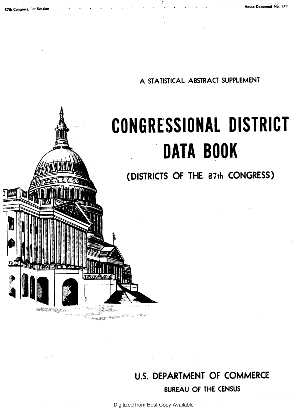 handle is hein.usccsset/usconset37109 and id is 1 raw text is: House Document No. 171


A STATISTICAL ABSTRACT SUPPLEMENT


CONGRESSIONAL DISTRICT


            DATA BOOK


    (DISTRICTS OF THE  87th CONGRESS)


4-


U.S. DEPARTMENT   OF COMMERCE
       BUREAU OF THE CENSUS


Digitized from Best Copy Available


87th Congress, 1st Session


_r


