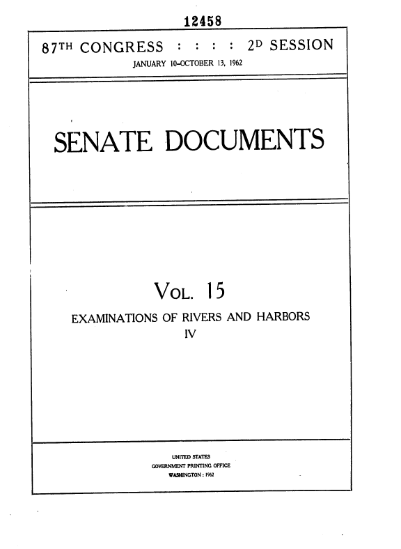 handle is hein.usccsset/usconset37115 and id is 1 raw text is: 
                     12458

87TH  CONGRESS : : : : 2D SESSION
             JANUARY 10-OCTOBER 13, 1962






  SENATE DOCUMENTS










                VOL. 15

    EXAMINATIONS  OF RIVERS AND HARBORS
                     IV








                   UNITED STATES
                GOVERNMENT PRINTING OFFICE
                   WASHINGTON : 1962


