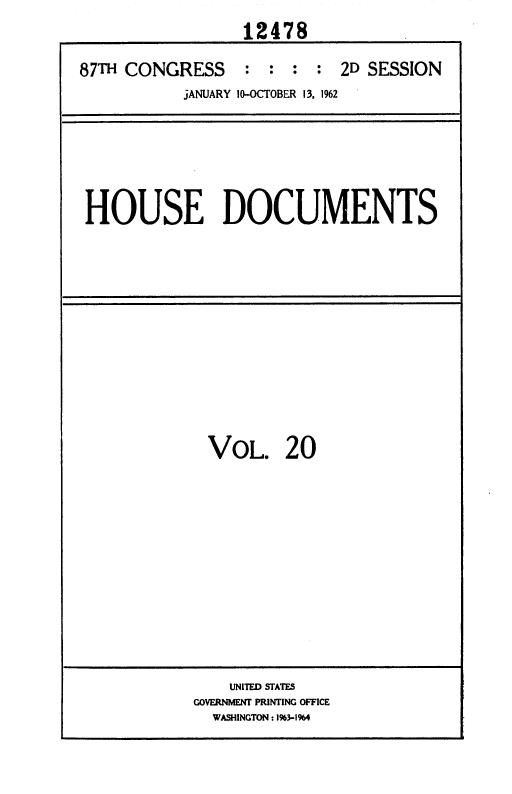 handle is hein.usccsset/usconset37117 and id is 1 raw text is: 
                 12478

87TH CONGRESS     : :  : :  2D SESSION
           JANUARY 10-OCTOBER 13, 1962


HOUSE DOCUMENTS


VOL. 20


    UNITED STATES
GOVERNMENT PRINTING OFFICE
  WASHINGTON:1%3-1964


