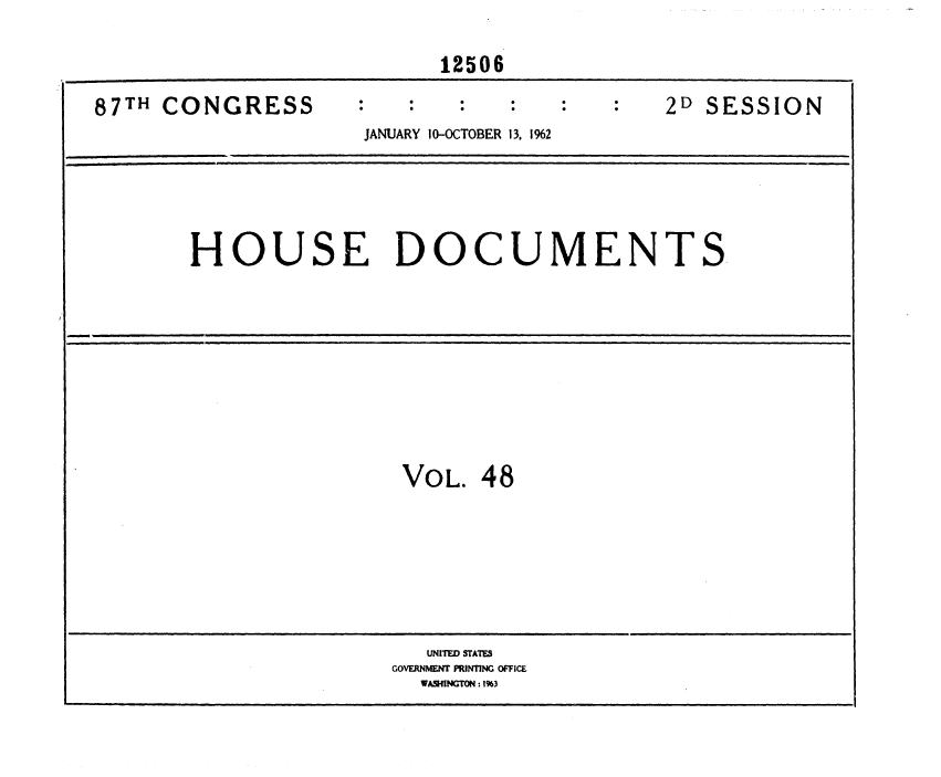 handle is hein.usccsset/usconset37144 and id is 1 raw text is: 

                           12506

87TH CONGRESS                               2D SESSION
                     JANUARY 10-OCTOBER 13, 1%2





       HOUSE DOCUMENTS









                        VOL.  48







                          UNITED STATES
                       GOVERNMENT PRINTING OFFICE
                         WASIINGTON :19%3


