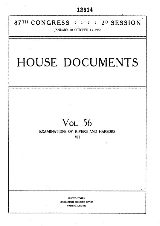 handle is hein.usccsset/usconset37152 and id is 1 raw text is: 
                      12514


87TH  CONGRESS : : : : 2D SESSION
              JANUARY 10-OCTOBER 13, 1962







 HOUSE DOCUMENTS













                 VOL.   56
         EXAMINATIONS OF RIVERS AND HARBORS
                     VII













                   UNITED STATES
                GOVERNMENT PRINTING OFFICE
                  WASHINGTON : 1962


