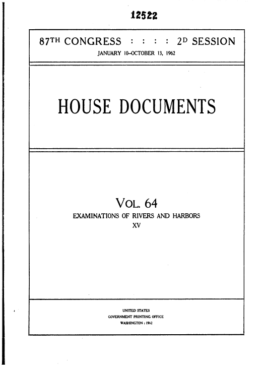 handle is hein.usccsset/usconset37160 and id is 1 raw text is: 




87TH  CONGRESS : : : : 2D SESSION
              JANUARY 10-OCTOBER 13. 1962


HOUSE DOCUMENTS


          VOL.   64
EXAMINATIONS OF RIVERS AND HARBORS
              XV


   UNITED STATES
GOVERNMENT PRINTING OFFICE
   WASHINGTON : 1962


