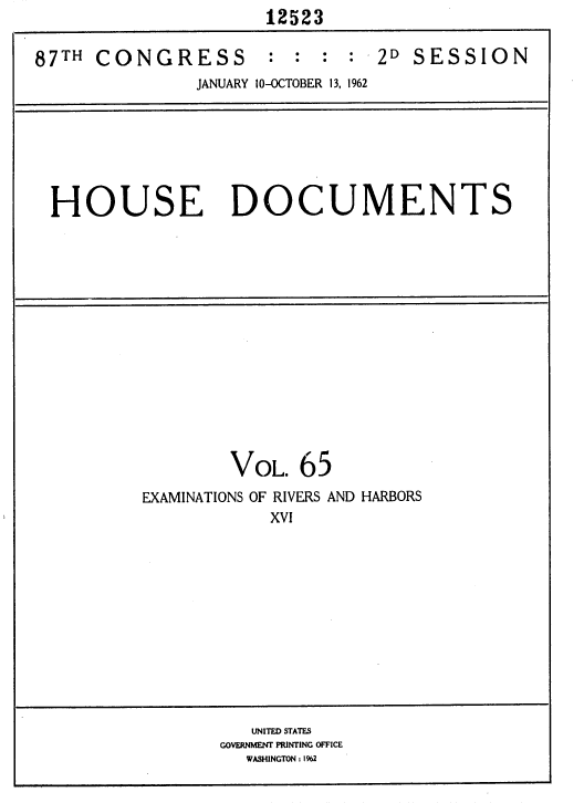 handle is hein.usccsset/usconset37161 and id is 1 raw text is:                      12523

87TH  CONGRESS       :  : :  : 2D  SESSION
               JANUARY 10-OCTOBER 13, 1962







 HOUSE DOCUMENTS















                  VOL.  65
          EXAMINATIONS OF RIVERS AND HARBORS
                      XVI












                    UNITED STATES
                 GOVERNMENT PRINTING OFFICE
                   WASHINGTON : 1%2


