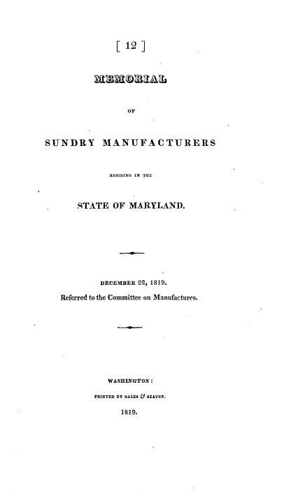handle is hein.usccsset/usconset37167 and id is 1 raw text is: 




[12]


                  OF




SUNDRY MANUFACTURERS



              RESIDING IN THE



       STATE   OF MARYLAND.










            DECEMBER 22, 1819.

   Referred to the Committee on Manufactures.











              WASHINGTON:

           PRINTED BY GALES & SEATON.

                 1819.


