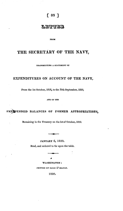 handle is hein.usccsset/usconset37168 and id is 1 raw text is: 




                        [  33]












       THE   SECRETARY OF THE NAVY,



                  TRANSMITTING A STATEXENT OF




    EXPENDITURES ON ACCOUNT OF THE NAVY,



         From the 1st October, 1818, to the 30th September, 1819,


                        AN OF TER



lfNfPENDED BALANCES OF FORMER APPROPRIATIONS,



          Remaining in the Treasury on the 1stof October, 1819.






                    JANUARY 6, 1820.

               Read, and ordered to lie upon the table.





                      WASHINGTON :

                  PRINTED BY GALES & BEATON.

                          1820.


