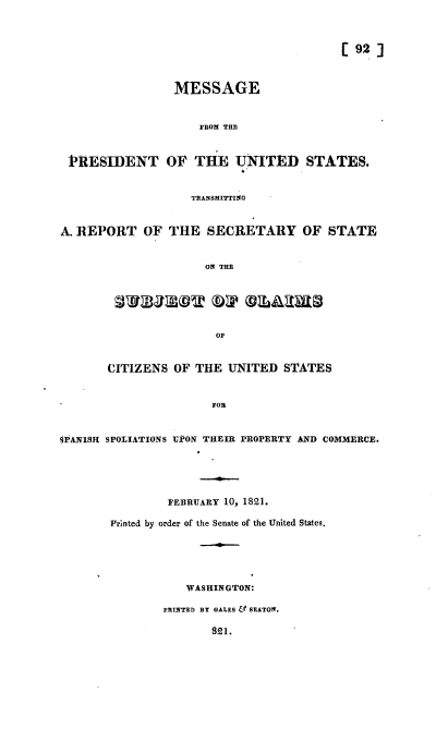 handle is hein.usccsset/usconset37176 and id is 1 raw text is: 



                                          [ 92 ]



                 MESSAGE


                     FROM THE


 PRESIDENT OF THE UNITED STATES.


                   TRANSMITTINO


A. REPORT   OF  THE   SECRETARY OF STATE


                     ON THE


                OF


CITIZENS  OF THE  UNITED  STATES


               FOR


gPANISH SPOLIATIONS UPON THEIR PROPERTY AND COMMERCE.





                VEBRUARY 10, 1821.

        Printed by order of the Senate of the United States.





                   WASHINGTON:

               PRINTED BY GALES & SEATON.

                       821.


