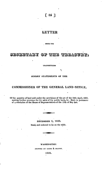 handle is hein.usccsset/usconset37179 and id is 1 raw text is: 





[35*]


                           LETTER




                             FROM THE








                           TRANSMITTING



                  SUNDRY  STATEMENTS OF THE




  COMMISSIONER OF THE GENERAL LAND OFFICE,



Of the quantity of land sold under the provisions of the act of the 24th April, 1820,
  making further provision for the sales of the public lands, &c. Made in pursuance
  of a resolution of the House of Representatives of the 13th of May last.







                      DECEMBER 5, 1820.
                 Read, and ordered to lie on the table.







                         WASHINGTON:

                     PRINTED BY GAtES & SEATON.

                              1820.


