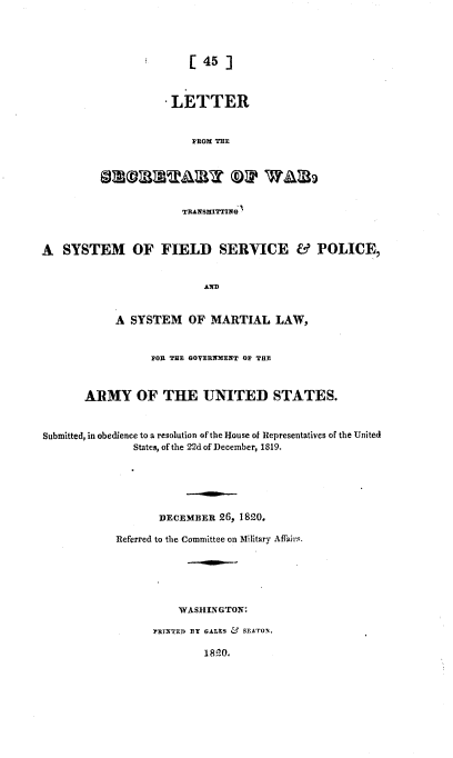 handle is hein.usccsset/usconset37180 and id is 1 raw text is: 




                         [ 45 ]



                      LETTER


                         FROM THE






                         TRANSMITTING



A   SYSTEM OF FIELD SERVICE & POLICE,


                           AD


            A  SYSTEM OF MARTIAL LAW,


                  FOR THE GOVERNMENT OF THE



       ARMY OF THE UNITED STATES.



Submitted, in obedience to a resolution of the House of Representatives of the United
               States, of the 22d of December, 1819.






                    DECEMBER  26, 1820.

            Referred to the Committee on Military Affairs.






                       WASHINGTON:

                   PRINTED BY GALES & SEATON.

                           18lp.


