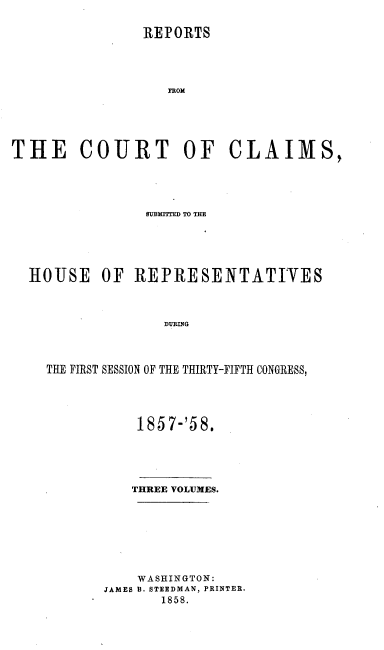handle is hein.usccsset/usconset37187 and id is 1 raw text is: 

                REPORTS




                  TR OM






THE COURT OF CLAIMS,


              SUMIT=E TO THE






HOUSE OF REPRESENTATIVES



                DURING




  THE FIRST SESSION OF THE THIRTY-FIFTH CONGRESS,


    1857-'58.





    THREE VOLUMES.








    WASHINGTON:
JAMES B. STEEDMAN, PRINTER.
       1858.


