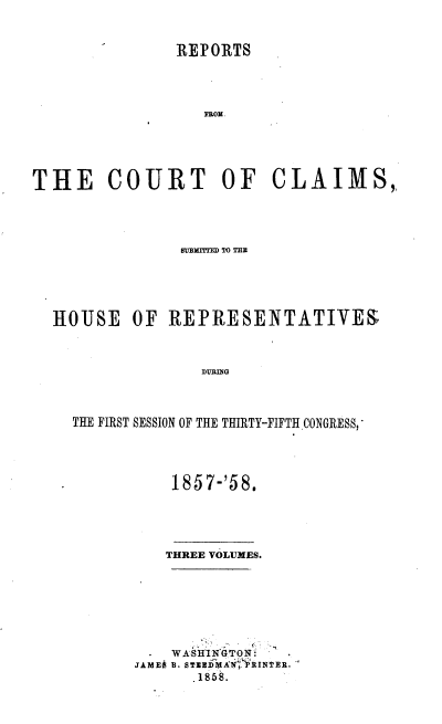 handle is hein.usccsset/usconset37188 and id is 1 raw text is: 


               REPORTS




                  moE.





THE COURT OF CLAIMS,


              lBRNTIrm TO THE





HOUSE   OF  REPRESENTATIVES



                DURING



  THE FIRST SESSION OF THE THIRTY-FIFTH CONGRESS,


    185'7-'58.





    THREE VOLUMES.







    WASHINGTON c
JAMEA B. STEZEDA iRINIER.
       1858.


