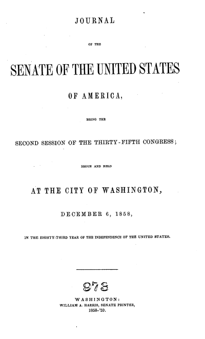 handle is hein.usccsset/usconset37189 and id is 1 raw text is: 



                 JOURNAL



                     OF THE





SENATE OF THE UNITED STATES




                OF AMERICA,




                    BEING THE




 SECOND SESSION OF THE THIRTY-FIFTH CONGRESS;




                   BEGUN AND HELD




     AT  THE   CITY  OF  WASHINGTON,




             DECEMBER 6, 1858,




    IN THE EIGHTY-THIRD YEAR OF THE INDEPENDENCE OF THE UNITED STATES.












                 WASHINGTON:
             WILLIAM A. HARRIS, SENATE PRINTER,
                     1858-'59.


