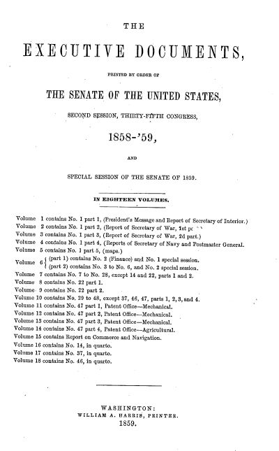 handle is hein.usccsset/usconset37190 and id is 1 raw text is: 


THE


   EXECUTIVE DOCUMENTS,


                            PRINTED BY ORDER OF


          THE SENATE OF THE UNITED STATES,


                SECOND  SrSSION, THIRTY-F'FTH CONGRESS,



                             1858-'59,


                                  AND


                SPECIAL  SESSION OF THE SENATE  OF 1859.


                        IN EIGHTEEN   VOLUMES.


 Volume 1 contains No. 1 part 1, (President's Message and Report of Secretary of Interior.)
 Volume 2 contains No. 1 part 2, (Report of Secretary of War, Ist pc '
 Volume 3 contains No. 1 part 3, (Report of Secretary of War, 2d part.)
 Volume 4 contains No. 1 part 4, (Reports of Secretary of Navy and Postmaster General.
 Volume 5 contains No. I part 5, (maps.)

 Volume 6 I(part 1) contains No. 2 (Finance) and No. 1 special session.
           (part 2) contains No. 3 to No. 6, and No. 2 special session.
Volume  7 contains No. 7 to No. 28, except 14 and 22, parts 1 and 2.
Volume  8 contains No. 22 part 1.
Volume. 9 contains No. 22 part 2.
Volume 10 contains No. 29 to 48, except 37, 46, 47, parts 1, 2, 3, and 4.
Volume 11 contains No. 47 part 1, Patent Office-Mechanical.
Volume 12 contains No. 47 part 2, Patent Office-Mechanical.
Volume 13 contains No. 47 part 3, Patent Office-Mechanical.
Volume 14 contains No. 47 part 4, Patent Office-Agricultural.
Volume 15 contains Report on Commerce and Navigation.
Volume 16 contains No. 14, in quarto.
Volume 17 contains No. 37, in quarto.
Volume 18 contains No. 46, in quarto.







                          WASHINGTON:
                   WILLIAM   A. HARRIS,  PRINTER.
                                1859.


