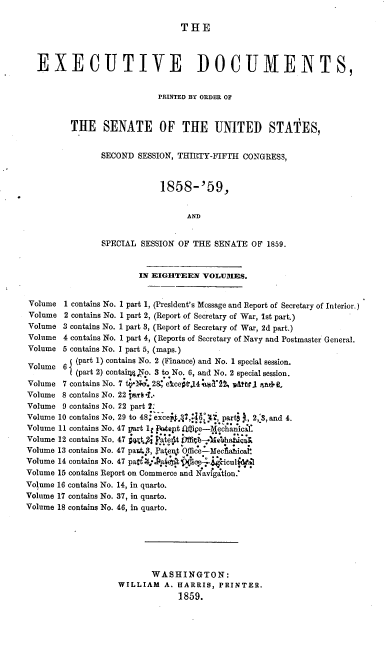 handle is hein.usccsset/usconset37191 and id is 1 raw text is: 

                                THE



  EXECUTIVE DOCUMENTS,


                           PRINTED BY ORDER OF


         THE SENATE OF THE UNITED STATES,


                SECOND SESSION, THIRTY-FIFTH CONGRESS,



                            1858-'59,


                                 AND


                SPECIAL SESSION OF THE SENATE  OF 1859.


                       IN EIGHTEEN   VOLUMES.


 Volume 1 contains No. 1 part 1, (President's Message and Report of Secretary of Interior.)
 Volume 2 contains No. 1 part 2, (Report of Secretary of War, Ist part.)
 Volume 3 contains No. 1 part 3, (Report of Secretary of War, 2d part.)
 Volume 4 contains No. 1 part 4, (Reports of Secretary of Navy and Postmaster General.
 Volume 5 contains No. I part 5, (maps.)
         e (part 1) contains No. 2 (Finance) and No. 1 special session.
Volume  6 f (part 2) contai4Q4o. 3 to No. 6, and No. 2 special session.
Volume  7 contains No. 7 tV-N6.28 egcept.14lT2%2  uttsl rand-
Volume  8 contains No. 22 part .-
Volume  9 contains No. 22 part 2.
Volume 10 contains No. 29 to 48 except.,4    ?,   rt  , 2,'3, and 4.
Volume 11 contains No. 47 part It ftltept 11ie-Mechanical.
Volume 12 contains No. 47 j4f   PaU  t (ffivb-4ieshaBica
Volume 13 contains No. 47 pant43, Patent Office-Mecliahical
Volume 14 contains No. 47 part 4; .,a it; coe    iculit'l
Volume 15 contains Report on Commerce and Navigation.
Volume 16 contains No. 14, in quarto.
Volume 17 contains No. 37, in quarto.
Volume 18 contains No. 46, in quarto.







                          WASHINGTON:
                   WILLIAM   A. HARRIS, PRINTER.
                                1859.


