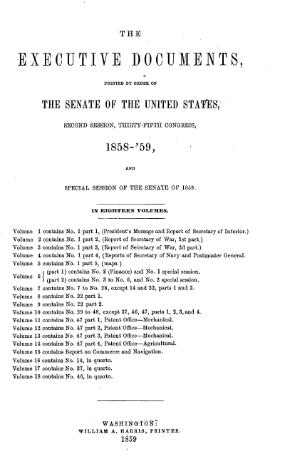 handle is hein.usccsset/usconset37194 and id is 1 raw text is: 



THE


  EXECUTIVE DOCUMENTS,


                           PRINTED BY ORDER OF



         THE SENATE OF THE UNITED STATES,


               SECOND  SESSION, THIRTY-FIFTH  CONGRESS,



                            1858-'59,


                                  AND


                SPECIAL SESSION OF THE  SENATE  OF 1859.


                        IN EIGHTEEN  VOLUMES.


Volume  1 contains No. 1 part 1, (President's Message and Report of Secretary of Interior.)
Volume  2 contains No. 1 part 2, (Report of Secretary of War, 1st part.)
Volume  3 contains No. 1 part 3, (Report of Secretary of War, 2d part.)
Volume  4 contains No. 1 part 4, (Reports of Secretary of Navy and Postmaster General.
Volume  5 contains No. 1 part 5, (maps.)
          (part 1) contains No. 2 (Finance) and No. 1 special session.
Volume  6 I(part 2) contains No. 3 to No. 6, and No. 2 special session.

Volume  7 contains No. 7 to No. 28, except 14 and 22, parts 1 and 2.
Volume  8 contains No. 22 part 1.
Volume  9 contains No. 22 part 2.
Volume 10 contains No. 29 to 48, except 37, 46, 47, parts 1, 2, 3, and 4.
Volume 11 contains No. 47 part 1, Patent Office-Mechanical.
Volume 12 contains No. 47 part 2, Patent Office-Mechanical.
Volume 13 contains No. 47 part 3, Patent Office-Mechanical.
Volume 14 contains No. 47 part 4, Patent Office-Agricultural.
Volume 15 contains Report on Commerce and Navigation.
Volume 16 contains No. 14, in quarto.
Volume 17 contains No. 37, in quarto.
Volume 18 contains No. 46, in quarto.






                           WASHINGTON:
                    WILLIAM   A. HARRIS, PRINTER.
                                 1859


