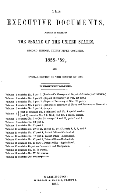 handle is hein.usccsset/usconset37195 and id is 1 raw text is: 


THE


EXECUTIVE DOCUMENTS,


                           PRINTED BY ORDER OF



         THE SENATE OF THE UNITED STATES,


               SECOND  SESSION, THIRTY-FIFTH CONGRESS,



                            1858-'59,


                                 AND


                SPECIAL SESSION OF THE SENATE  OF 1859.


                        IN EIGHTEEN  VOLUMES.


Volume  1 contains No. 1 part 1, (President's Message and Report of Secretary of Interior.)
Volume 2 contains No. 1 part 2, (Report of Secretary of War, 1st part.)
Volume 3 contains No. 1 part 3, (Report of Secretary of War, 2d part.)
Volume 4 contains No. 1 part 4, (Reports of Secretary of Navy and Postmaster General.)
Volume 5 contains No. 1 part 5, (maps.)
Volume  6 (part 1) contains No. 2 (Finance) and No. 1 special session.
          (part 2) contains No. 3 to No.6, and No. 2 special session.

Volume  7 contains No. 7 to No. 28, except 14 and 22, parts 1 and 2.
Volume  8 contains No. 22 part 1.
Volume 9 contains No. 22 part 2.
Volume 10 contains No. 29 to 48, except 37, 46, 47, parts 1, 2, 3, and 4.
Volume 11 contains No. 47 part 1, Patent Office-Mechanical.
Volume 12 contains No. 47 part 2, Patent Office-Mechanical.
Volume 13 contains No. 47 part 3, Patent Office-Mechanical.
Volume 14 contains No. 47 part 4, Patent Office-Agricultural.
Volume 15 contains Report on Commerce and Navigation.
Volume 16 contains No. 14, in quarto.
Volume 17 contains No. 37. in antea
Volume 18 confaidi9Nd. 16; 1%tit






                           WASHINGTON:
                    WILLIAM   A. HARRIS, PRINTER.
                                1859.


