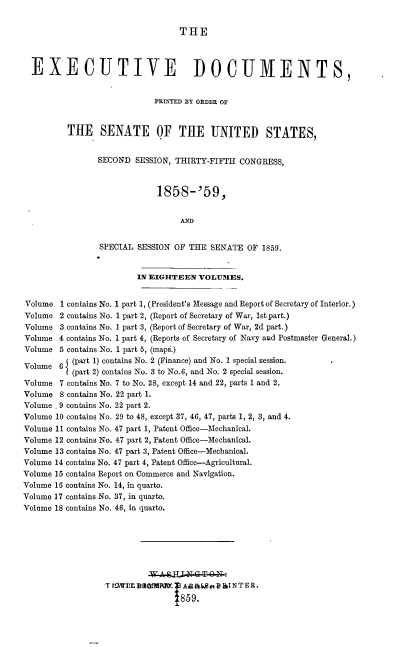 handle is hein.usccsset/usconset37196 and id is 1 raw text is: 


                                 THE



  EXECUTIVE DOCUMENTS,


                            PRNTED BY ORDER OF


         THE SENATE OF THE UNITED STATES,


                SECOND  SESSION, THIRTY-FIFTH CONGRESS,



                             1858-'59,


                                 AND


                SPECIAL SESSION OF THE  SENATE  OF 1859.


                        IN EIGHTEEN  VOLUMES.


Volume  1 contains No. 1 part 1, (President's Message and Report of Secretary of Interior.)
Volume  2 contains No. 1 part 2, (Report of Secretary of War, 1st part.)
Volume  3 contains No. 1 part 3, (Report of Secretary of War, 2d part.)
Volume  4 contains No. 1 part 4, (Reports of Secretary of Navy and Postmaster General.)
Volume  5 contains No. 1 part 5, (maps.)
Volume  6 (part 1) contains No. 2 (Finance) and No. 1 special session.
          (part 2) contains No. 3 to No.6, and No. 2 special session.
Volume  7 contains No. 7 to No. 28, except 14 and 22, parts 1 and 2.
Volume  8 contains No. 22 part 1.
Volume , 9 contains No. 22 part 2.
Volume 10 contains No. 29 to 48, except 37, 46, 47, parts 1, 2, 3, and 4.
Volume 11 contains No. 47 part 1, Patent Office-Mechanical.
Volume 12 contains No. 47 part 2, Patent Office-Mechanical.
Volume 13 contains No. 47 part 3, Patent Office-Mechanical.
Volume 14 contains No. 47 part 4, Patent Office-Agricultural.
Volume 15 contains Report on Commerce and Navigation.
Volume 16 contains No. 14, in quarto.
Volume 17 contains No. 37, in quarto.
Volume 18 contains No. 46, in quarto.








                  T ISWPEDRMRAY. 1Aa Ainp&INTER.
                                  859.


