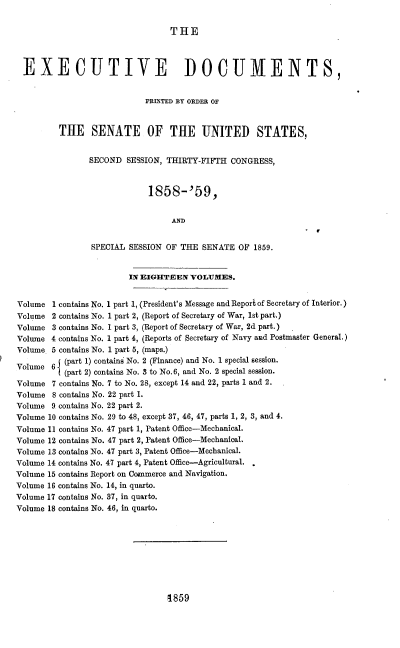 handle is hein.usccsset/usconset37197 and id is 1 raw text is: 


THE


  EXECUTIVE DOCUMENTS,


                            PRINTED BY ORDER OF


         THE SENATE OF THE UNITED STATES,


                SECOND  SESSION, THIRTY-FIFTH CONGRESS,



                             1858-'59,


                                  AND


                SPECIAL SESSION OF  THE SENATE  OF 1859.


                        IN EIGHTEEN   VOLUMES.


Volume  1 contains No. 1 part 1, (President's Message and Report of Secretary of Interior.)
Volume  2 contains No. 1 part 2, (Report of Secretary of War, 1st part.)
Volume  3 contains No. 1 part 3, (Report of Secretary of War, 2d part.)
Volume  4 contains No. 1 part 4, (Reports of Secretary of Navy and Postmaster General.)
Volume. 5 contains No. 1 part 5, (maps.)
          (part 1) contains No. 2 (Finance) and No. 1 special session.
Volume  6 (part 2) contains No. 3 to No.6, and No. 2 special session.
Volume  7 contains No. 7 to No. 28, except 14 and 22, parts 1 and 2.
Volume  8 contains No. 22 part 1.
Volume  9 contains No. 22 part 2.
Volume 10 contains No. 29 to 48, except 37, 46, 47, parts 1, 2, 3, and 4.
Volume 11 contains No. 47 part 1, Patent Office-Mechanical.
Volume 12 contains No. 47 part 2, Patent Office-Mechanical.
Volume 13 contains No. 47 part 3, Patent Office-Mechanical.
Volume 14 contains No. 47 part 4, Patent Office-Agricultural.
Volume 15 contains Report on Commerce and Navigation.
Volume 16 contains No. 14, in quarto.
Volume 17 contains No. 37, in quarto.
Volume 18 contains No. 46, in quarto.


8859


