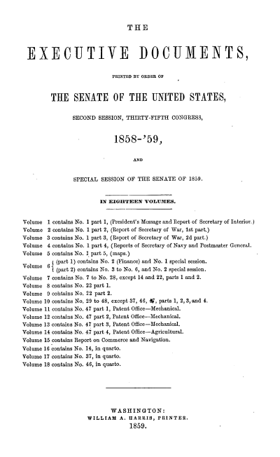 handle is hein.usccsset/usconset37198 and id is 1 raw text is: 



                                THE




 EXECUTIVE DOCUMENTS,


                           PRINTED BY ORDER OF



         THE SENATE OF THE UNITED STATES,


               SECOND  SESSION, THIRTY-FIFTH  CONGRESS,



                            1858-'59,


                                  AND


                SPECIAL SESSION OF THE  SENATE  OF 1859.


                        IN EIGHTEEN  VOLUMES.


Volume  1 contains No. 1 part 1, (President's Message and Report of Secretary of Interior.)
Volume  2 contains No. 1 part 2, (Report of Secretary of War, 1st part.)
Volume  3 contains No. 1 part 3, (Report of Secretary of War, 2d part.)
Volume  4 contains No. 1 part 4, (Reports of Secretary of Navy and Postmaster General.
Volume  5 contains No. I part 5, (maps.)
          (part 1) contains No. 2 (Finance) and No. 1 special session.
Volume  6 (part 2) contains No. 3 to No. 6, and No. 2 special session.

Volume  7 contains No. 7 to No. 28, except 14 and 22, parts 1 and 2.
Volume  8 contains No. 22 part 1.
Volume  9 cohtains No. 22 part 2.
Volume 10 contains No. 29 to 48, except 37, 46, 49, parts 1, 2, 3, and 4.
Volume 11 contains No. 47 part 1, Patent Office-Mechanical.
Volume 12 contains No. 47 part 2, Patent Office-Mechanical.
Volume 13 contains No. 47 part 3, Patent Office-Mechanical.
Volume 14 contains No. 47 part 4, Patent Office-Agricultural.
Volume 15 contains Report on Commerce and Navigation.
Volume 16 contains No. 14, in quarto.
Volume 17 contains No. 37, in quarto.
Volume 18 contains No. 46, in quarto.






                           WASHINGTON:
                    WILLIAM   A. HARRIS, PRINTER.
                                 1859.



