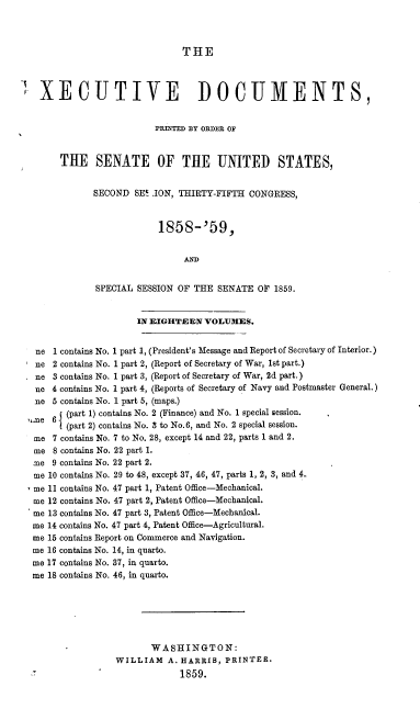 handle is hein.usccsset/usconset37199 and id is 1 raw text is: 



THE


  XECUTIVE DOCUMENTS,


                         PRINTED BY ORDER OF


      THE SENATE OF THE UNITED STATES,


             SECOND  SES .ION, THIRTY-FIFTH CONGRESS,



                         1858-'59,


                              AND


             SPECIAL SESSION OF THE  SENATE  OF 1859.


                     IN EIGHTEEN  VOLUMES.


 ne  1 contains No. 1 part 1, (President's Message and Report of Secretary of Interior.)
 ne  2 contains No. 1 part 2, (Report of Secretary of War, 1st part.)
 ne  3 contains No. 1 part 3, (Report of Secretary of War, 2d part.)
 ne  4 contains No. 1 part 4, (Reports of Secretary of Navy and Postmaster General.)
 ne  5 contains No. 1 part 5, (maps.)
,.ne 6I (part 1) contains No. 2 (Finance) and No. 1 special session.
      n (part 2) contains No. 3 to No.6, and No. 2 special session.
 me  7 contains No. 7 to No. 28, except 14 and 22, parts 1 and 2.
 me  8 contains No. 22 part 1.
 :me 9 contains No. 22 part 2.
 me 10 contains No. 29 to 48, except 37, 46, 47, parts 1, 2, 3, and 4.
 me 11 contains No. 47 part 1, Patent Office-Mechanical.
 me 12 contains No. 47 part 2, Patent Office-Mechanical.
 me 13 contains No. 47 part 3, Patent Office-Mechanical.
 me 14 contains No. 47 part 4, Patent Office-Agricultural.
 me 15 contains Report on Commerce and Navigation.
 me 16 contains No. 14, in quarto.
 me 17 contains No. 37, in quarto.
 me 18 contains No. 46, in quarto.






                        WASHINGTON:
                 WILLIAM   A. HARRIS, PRINTER.
                              1859.


