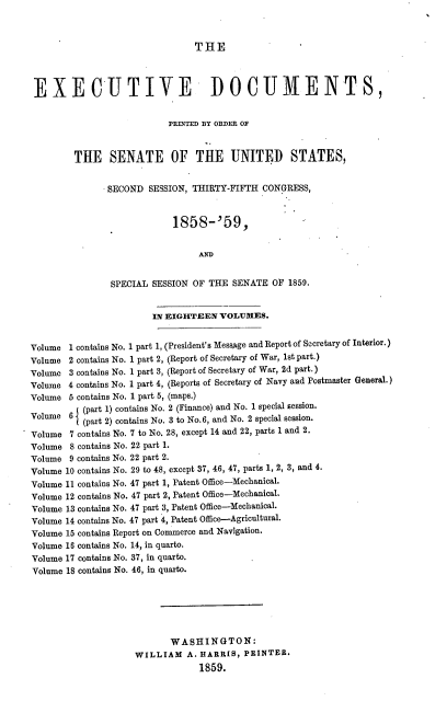 handle is hein.usccsset/usconset37200 and id is 1 raw text is: 



                                THE




 EXECUTIVE DOCUMENTS,


                           PRIThED BY ORDER OF



         THE SENATE OF THE UNITED STATES,


               SECOND  SESSION, THIRTY-FIFTH CONGRESS,


                            1858-'59,





                SPECIAL SESSION OF THE SENATE  OF 1859.


                        IN EIGHTEEN  VOLUMES.


Volume  1 contains No. 1 part 1, (President's MessAge and Report of Secretary of Interior.)
Volume  2 contains No. 1 part 2, (Report of Secretary of War, 1st part.)
Volume  3 contains No. 1 part 3, (Report of Secretary of War, 2d part.)
Volume 4 contains No. 1 part 4, (Reports of Secretary of Navy and Postmaster General.)
Volume  5 contains No. 1 part 5, (maps.)
          (part 1) contains No. 2 (Finance) and No. 1 special session.
Volume  6 (part 2) contains No. 3 to No.6, and No. 2 special session.

Volume  7 contains No. 7 to No. 28, except 14 and 22, parts 1 and 2.
Volume  8 contains No. 22 part 1.
Volume  9 contains No. 22 part 2.
Volume 10 contains No. 29 to 48, except 37, 46, 47, parts 1, 2, 3, and 4.
Volume 11 contains No. 47 part 1, Patent Office-Mechanical.
Volume 12 contains No. 47 part 2, Patent Office-Mechanical.
Volume 13 contains No. 47 part 3, Patent Office-Mechanical.
Volume 14 contains No. 47 part 4, Patent Office-Agricultural.
Volume 15 contains Report on Commerce and Navigation.
Volume 16 contains No. 14, in quarto.
Volume 17 contains No. 37, in quarto.
Volume 18 contains No. 46, in quarto.






                           WASHINGTON:
                    WILLIAM A.   HARRIS,  PRINTER.
                                 1859.


