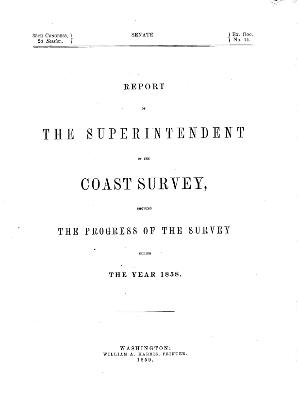 handle is hein.usccsset/usconset37201 and id is 1 raw text is: 




SENATE.


35TH CONGRESS,
2d Session.


               REPORT


               -OF




THE SUPERINTENDENT


                 OF THE




       COAST SURVEY,


                 SHOWING



   THE  PROGRESS  OF THE  SURVEY


                 DURING


THE YEAR


   WASHINGTON:
WILLIAM A. HARRIS, PRINTER.
      1859.


Ex. Doc.
No. 14.


1858.


