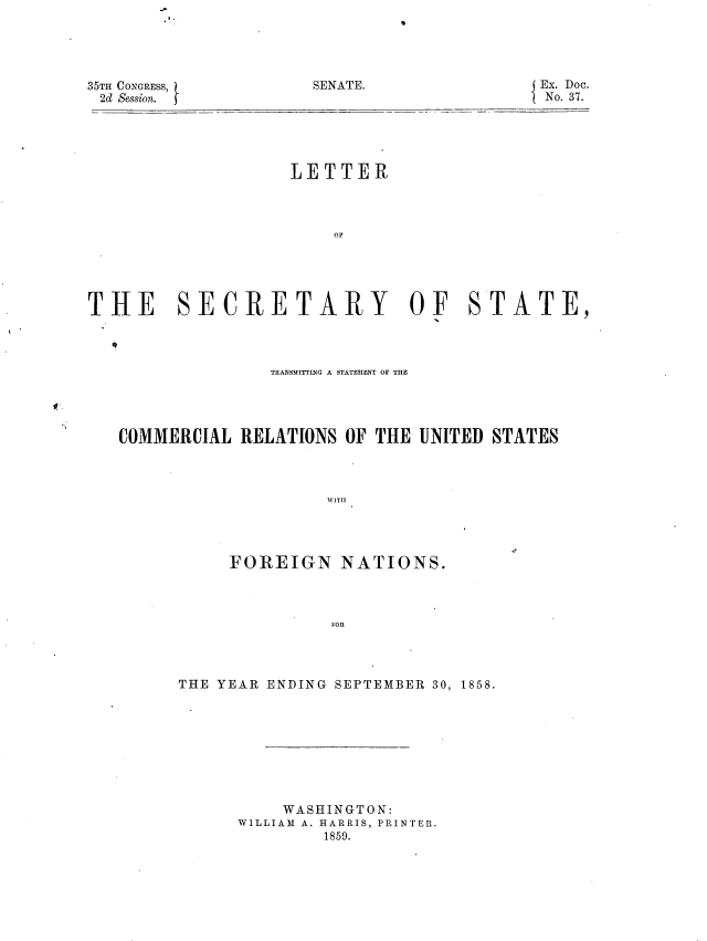 handle is hein.usccsset/usconset37202 and id is 1 raw text is: 





35TH CONGRESS,
2d Session.


                    LETTER



                        OF





THE SECRETARY OF STATE,


               TRANSMITrING A STATEMENT OF THE




COMMERCIAL  RELATIONS OF THE  UNITED STATES



                     WITH




           FOREIGN NATIONS.



                     FOR


THE YEAR ENDING SEPTEMBER 30, 1858.









          WASHINGTON:
      WILLIAM A. HARRIS, PRINTER.
              1859.


SENATE.


Ex. Doc.
No. 37.


