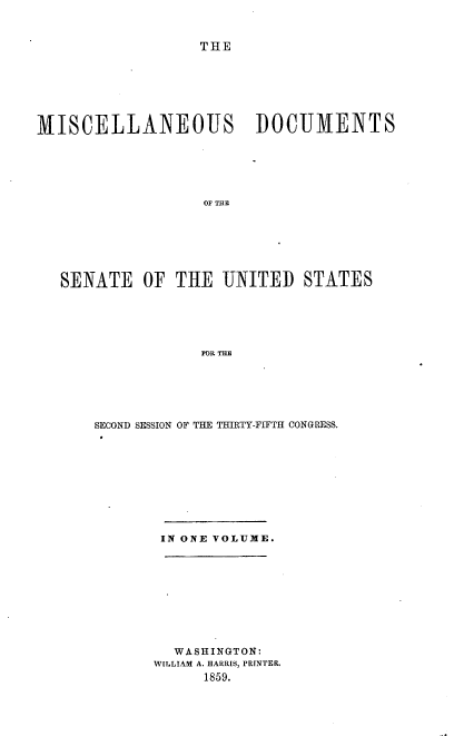 handle is hein.usccsset/usconset37203 and id is 1 raw text is: 



                  THE







MISCELLANEOUS I)OCUMENTS






                   OF THE







   SENATE   OF  THE  UNITED   STATES






                   FOR THE


SECOND SESSION OF THE THIRTY-FIFTH CONGRESS.


IN ONE VOLUME.


  WASHINGTON:
W[LLIAM A. HARRIS, PRINTER.
      1859.


