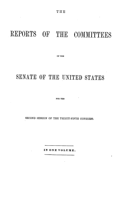 handle is hein.usccsset/usconset37204 and id is 1 raw text is: 


THE


REPORTS OF THE COMMITTEES






                  OF THE







  SENATE   OF  THE  UNITED   STATES






                  FOR THE


SECOND SESSION OF THE THIRTY-FIFTH CONGRESS.










       IN ONE VOLUME.



