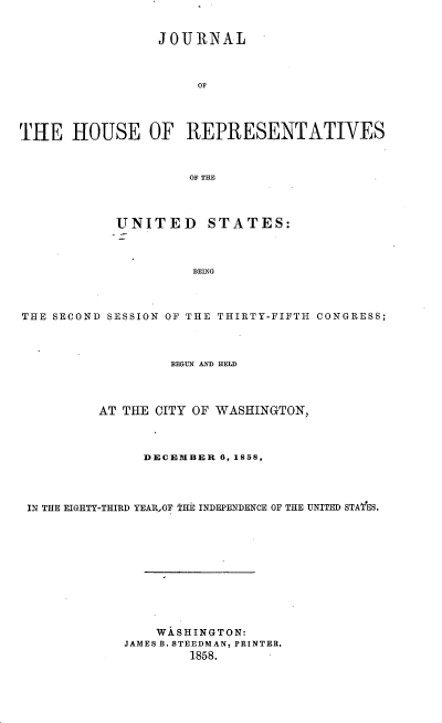 handle is hein.usccsset/usconset37205 and id is 1 raw text is: 


                 JOURNAL



                      OF




THE   HOUSE OF REPRESENTATIVES



                     OF THE




            UNITED STATES:



                     BEING



THE SECOND SESSION OF THE THIRTY-FIFTH CONGRESS;




                   BEGUN AND HELD




          AT THE CITY OF WASHINGTON,



               DECEMBER  6, 1858,




 IN THE EIGHTY-THIRD YEAR-,OF THE INDEPENDENCE OF THE UNITED STATES.












                 WASHINGTON:
             JAMES B. STEEDMAN, PRINTER.
                     1858.


