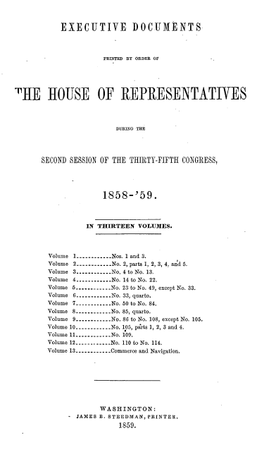 handle is hein.usccsset/usconset37206 and id is 1 raw text is: 



           EXECUTIVE DOCUMENTS




                     PRnTED BY ORDER OF






THE HOUSE OF REPRESENTATIVES




                        DURLNO THE




       SECOND SESSION OF THE THIRTY-FIFTH CONGRESS,


             1858-'59.




         IN THIRTEEN  VOLUMES.




Volume 1---------- Nos. 1 and 3.
Volume 2----------.. . No. 2, parts 1, 2, 3, 4, and 5.
Volume 3----------.. .No. 4 to No. 13.
Volume 4----------No. 14 to No. 22.
Volume 5---------- No. 23 to No. 49, except No. 33.
Volume 6----------No. 33, quarto.
Volume 7----------.. .No. 50 to No. 84.
Volume 8----------.. .No. 85, quarto.
Volume 9----------No. 86 to No. 108, except No. 105.
Volume 10----------.. .No. 105, parts 1, 2, 3 and 4.
Volume 11----------No. 109.
Volume 12----------No. 110 to No. 114.
Volume 13----------...Commerce and Navigation.









             WASHINGTON:
     - JAMES B. STEEDMAN, PRINTER.
                 1859.


