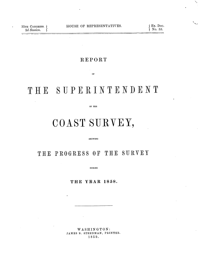 handle is hein.usccsset/usconset37208 and id is 1 raw text is: 





35TH CONGRESS.
2d Session.


HOUSE OF REPRESENTATIVES.


REPORT


   OF


THE


SUPERINTENDENT


           OF THE




COAST SURVEY,


          SHOWING


THE  PROGRESS   OF THE  SURVEY


               DURING


THE YEAR


1858.


   WASHINGTON:
JAMES B. STEEDMAN, PRINTER.
      1859.


J Ex. Doc.
1 No. 33.


