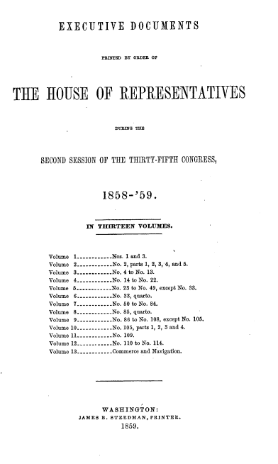 handle is hein.usccsset/usconset37209 and id is 1 raw text is: 



           EXECUTIVE DOCUMENTS




                     PRnTED BY OaDER OF






THE HOUSE OF REPRESENTATIVES




                         DURING THE





       SECOND SESSION OF THE THIRTY-FIFTH CONGRESS,


             1858-'59.




         IN THIRTEEN  VOLUMES.




Volume 1----------...Nos. 1 and 3.
Volume 2----------...No. 2, parts 1, 2, 3, 4, and 5.
Volume 3----------No. 4 to No. 13.
Volume 4----------No. 14 to No. 22.
Volume 5----------No. 23 to No. 49, except No. 33.
Volume 6----------No. 33, quarto.
Volume 7----------No. 50 to No. 84.
Volume 8----------No. 856, quarto.
Volume 9----------No. 86 to No. 108, except No. 105.
Volume 10----------No. 105, parts 1, 2, 3 and 4.
Volume 11----------.. . No. 109.
Volume 12----------. .  No. 110 to No. 114.
Volume 13----------Commerce and Navigation.









             WASHINGT  ON:
       JAMES B. STEEDMAN, PRINTER.
                  1859.


