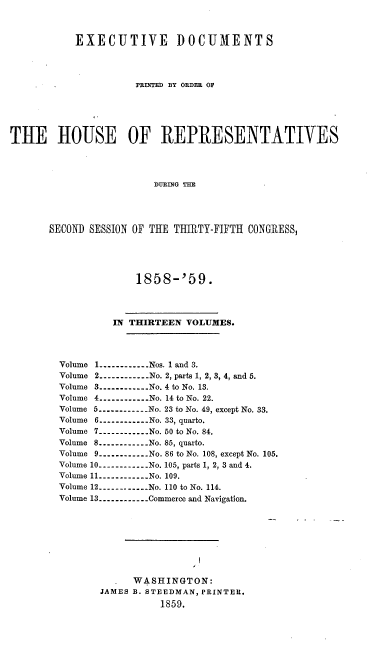 handle is hein.usccsset/usconset37210 and id is 1 raw text is: 



           EXECUTIVE DOCUMENTS




                      PRINTED BY ORDER OF






THE HOUSE OF REPRESENTATIVES




                         DURING THE




       SECOND SESSION OF THE THIRTY-FIFTH CONGRESS,


             1858-'59.




         IN THIRTEEN  VOLUMES.




Volume 1----------Nos. 1 and 3.
Volume 2----------No. 2, parts 1, 2, 3, 4, and 5.
Volume 3----------...No. 4 to No. 13.
Volume 4----------No. 14 to No. 22.
Volume 5----------No. 23 to No. 49, except No. 33.
Volume 6----------...No. 33, quarto.
Volume 7----------No. 50 to No. 84.
Volume 8----------...No. 85, quarto.
Volume 9----------No. 86 to No. 108, except No. 105.
Volume 10----------No. 105, parts 1, 2, 3 and 4.
Volume 11----------No. 109.
Volume 12-----------No. 110 to No. 114.
Volume 13----------Commerce and Navigation.









             WASHINGTON:
       JAMES B. STEEDMAN, PRINTER.
                 1859.


