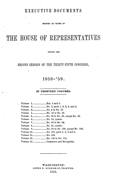 handle is hein.usccsset/usconset37211 and id is 1 raw text is: 



           EXECUTIVE DOCUMENTS




                      PRINTED BY ORDER OF






THE HOUSE OF REPRESENTATIVES




                         DURING THE




       SECOND SESSION OF THE THIRTY-FIFTH CONGRESS,


             1858-'59.




         IN THIRTEEN  VOLUMES.




Volume 1----------Nos. 1 and 3.
Volume 2----------...No. 2, parts 1, 2, 3, 4, and 5.
Volume 3----------...No. 4 to No. 13.
Volume 4----------...No. 14 to No. 22.
Volume 5----------.. . No. 23 to No. 49, except No. 33.
Volume 6----------...No. 33, quarto.
Volume 7.----------...No. 50 to No. 84.
Volume 8---------- No. 85, quarto.
Volume 9----------.. . No. 86 to No. 108, except No. 105.
Volume 10----------No. 105, parts 1, 2, 3 and 4.
Volume 11----------No. 109.
Volume 12----------.. .No. 110 to No. 114.
Volume 13----------Commerce and Navigation.









             WASHINGTON:
       JAMES B. STEEDMAN, PRINTER.
                  1859.


