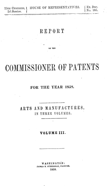 handle is hein.usccsset/usconset37212 and id is 1 raw text is: 
35TT1 CONGRESS, HOUSE OF REPRESENTATIVES.   Ex. DOC.
2d Session.                      }No. 105.





               REPORT



                  OF THE





COMMISSIONER OF PATENTS




           FOR THE YEAR  1853.





      ARTS  AND  MANUFACTURES,
             IN THREE VOLUMES,


VOLUME  III.


  WASHINGTON:
FmMEs B. STEEDMAN, PRLINTER,
      1859.


