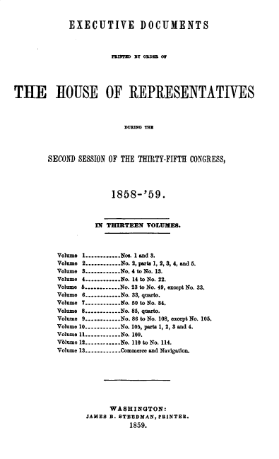 handle is hein.usccsset/usconset37213 and id is 1 raw text is: 


             EXECUTIVE DOCUMENTS




                        PRIliTED BY ORDER O0






THE HOUSE OF REPRESENTATIVES




                           DURING THE




        SECOND  SESSION OF THE THIRTY-FIFTH CONGRESS,


             1858-'59.




         IN THIRTEEN  VOLUMES.




Volume 1............Nos. 1 and 3.
Volume 2............No. 2, parts 1, 2, 3, 4, and 5.
Volume 3.............No. 4 to No. 13.
Volume 4............No. 14 to No. 22.
Volume 5............No. 23 to No. 49, except No. 33.
Volume 6............No. 33, quarto.
Volume 7----------No. 50 to No. 84.
Volume 8............No. 85, quarto.
Volume 9----------No. 86 to No. 108, except No. 105.
Volume 10----------..No. 105, parts 1, 2, 3 and 4.
Volume 11----------..No. 109.
Volume 12----------No. 110 to No. 114.
Volume 13----------..Commerce and Navigation.









             WASHINGTON:
       JAMES B. STEEDMAN, PRINTER.
                  1859.


