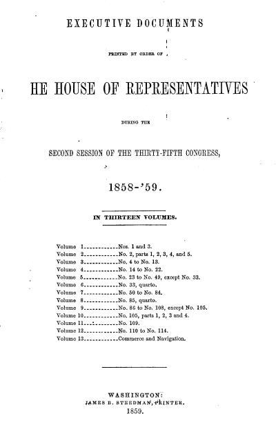 handle is hein.usccsset/usconset37214 and id is 1 raw text is: 


         EXECUTIVE DOCUMENTS




                   PRIRTED BY ORDER OF






i[E   HOUSE OF REPRESENTATIVES




                       DURING THE




     SECOND SESSION OF THE THIRTY-FIFTH CONGRESS,


             1858-'59.




         IN THIRTEEN  VOLUMES.




Volume 1-............Nos. 1 and 3.
Volume 2----------No. 2, parts 1, 2, 3, 4, and 5.
Volume 3----------No. 4 to No. 13.
Volume 4----------..No. 14 to No. 22.
Volume 5----------...No. 23 to No. 49, except No. 33.
Volume 6----------...No. 33, quarto.
Volume 7----------...No. 50 to No. 84.
Volume 8----------...No. 85, quarto.
Volume 9----------...No. 86 to No. 108, except No. 105.
Volume 10----------No. 105, parts 1, 2, 3 and 4.
Volume 11----------No. 109.
Volume 12----------No. 110 to No. 114.
Volume 13---------- Commerce and Navigation.









             WASHINGTON:
       J4MES B. STEEDMAN1,AINTER.
                  1859.


