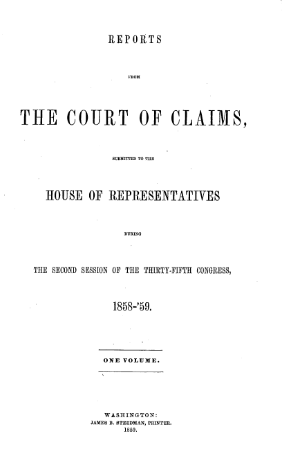 handle is hein.usccsset/usconset37215 and id is 1 raw text is: 




                REPORTS




                    FROM






THE COURT OF CLAIMS,


               SUBMITTED TO THE





  IOUSE   OF  REPRESENTATIVES




                 DURING





THE SECOND SESSION OF THE THIRTY-FIFTH CONGRESS,


1858-'59.


ONE VOLUME.


   WASHINGTON:
JAMES B. STEEDMAN, PRINTER.
      1859.


