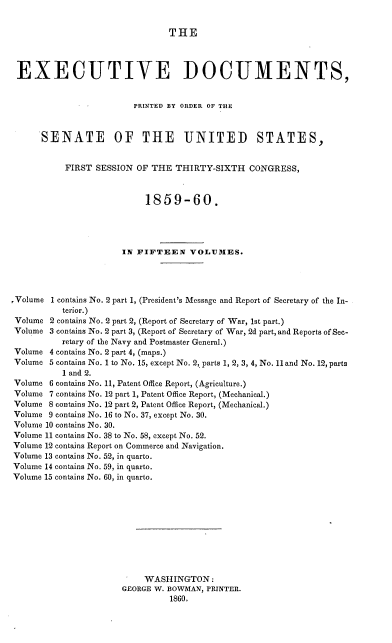 handle is hein.usccsset/usconset37217 and id is 1 raw text is: 


THE


EXECUTIVE DOCUMENTS,


                        PRINTED BY ORDER OF THE



      SENATE OF THE UNITED STATES,


           FIRST SESSION OF THE  THIRTY-SIXTH   CONGRESS,



                           1859-60.




                      IN FIFTEEN VOLUMES.




,Volume 1 contains No. 2 part 1, (President's Message and Report of Secretary of the In-
          terior.)
 Volume 2 contains No. 2 part 2, (Report of Secretary of War, 1st part.)
 Volume 3 contains No. 2 part 3, (Report of Secretary of War, 2d part, and Reports of Sec-
          retary of the Navy and Postmaster General.)
 Volume 4 contains No. 2 part 4, (maps.)
 Volume 5 contains No. 1 to No. 15, except No. 2, parts 1, 2, 3, 4, No. 11 and No. 12, parts
          1 and 2.
 Volume 6 contains No. 11, Patent Office Report, (Agriculture.)
 Volume 7 contains No. 12 part 1, Patent Office Report, (Mechanical.)
 Volume 8 contains No. 12 part 2, Patent Office Report, (Mechanical.)
 Volume 9 contains No. 16 to No. 37, except No. 30.
 Volume 10 contains No. 30.
 Volume 11 contains No. 38 to No. 58, except No. 52.
 Volume 12 contains Report on Commerce and Navigation.
 Volume 13 contains No. 52, in quarto.
 Volume 14 contains No. 59, in quarto.
 Volume 15 contains No. 60, in quarto.











                           WASHINGTON:
                      GEORGE W. BOWMAN, PRINTER.
                                1860.


