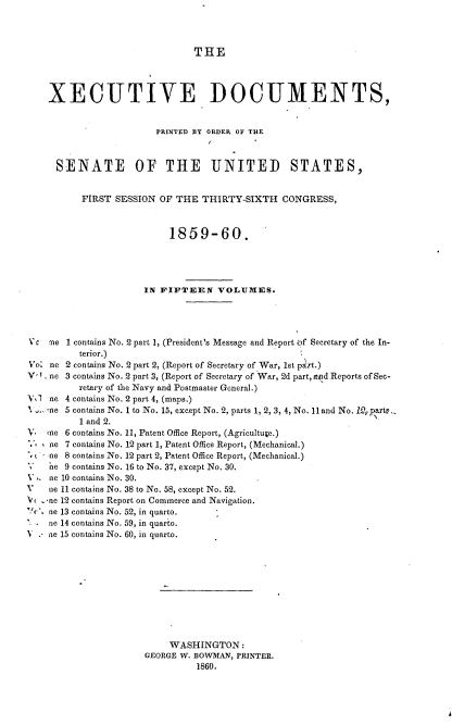 handle is hein.usccsset/usconset37218 and id is 1 raw text is: 



THE


    XECUTIVE DOCUMENTS,


                        PRINTED BY ORDER OF THE



     SENATE OF THE UNITED STATES,


          FIRST  SESSION OF THE  THIRTY-SIXTH   CONGRESS,



                           1859-60.




                      IN FIFTEEN VOLUMES.




Vic me 1 contains No. 2 part 1, (President's Message and Report if Secretary of the In-
          terior.)
Vo' ne 2 contains No. 2 part 2, (Report of Secretary of War, 1st part.)
V-. ne 3 contains No. 2 part 3, (Report of Secretary of War, 2d part, apd Reports of Sec-
          retary of the Navy and Postmaster General.)
V,1 ne 4 contains No. 2 part 4, (maps.)
'.. ne 5 contains No. 1 to No. 15, except No. 2, parts 1, 2, 3, 4, No. 11 and No. i2, parte..,
          1 and 2.
V.  me 6 contains No. 11, Patent Office Report, (Agriculture.)
V,  ne 7 contains No. 12 part 1, Patent Office Report, (Mechanical.)
    ne 8 contains No. 12 part 2, Patent Office Report, (Mechanical.)
    ne 9 contains No. 16 to No. 37, except No. 30.
V.  ne 10 contains No. 30.
V   ne 11 contains No. 38 to No. 58, except No. 52.
V  -ne 12 contains Report on Commerce and Navigation.
Vc% noe 13 contains No. 52, in quarto.
    ne 14 contains No. 59, in quarto.
V . ne 15 contains No. 60, in quarto.











                           WASHINGTON:
                      GEORGE W. BOWMAN, PRINTER.
                                1860.


